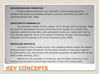 KEY CONCEPTS
 UNCONSCIOUS AND CONSCIOUS
Freud’s greatest contribution is his exploration of the unconscious and his
insistence that people are motivated primarily by drives of which they have little or no
awareness (Feist & Feist, 2009).
 STRUCTURE OF PERSONALITY
The personality consists of three systems: the id, the ego, and the superego. These
are names for psychological structures and should not be thought of as manikins that
separately operate the personality; one’s personality functions as a whole rather than as
three discrete segments. The id is the biological component, the ego is the psychological
component, and the superego is the social component (Corey, 2009).
 DRIVES AND INSTINCTS
According to Freud, humans are born with coexisting instincts namely life instincts
(Eros) and death instinct (Thanatos). The life instinct functions to meet basic needs for
love and intimacy, sex, and survival of the individual and species. He believed that the aim
of life is death (Neukrug, 2011).
Instincts are raw, possesses no conscience, and are largely unconscious. Thus,
humans must find ways to restrict these especially if living in the civilized world.
 