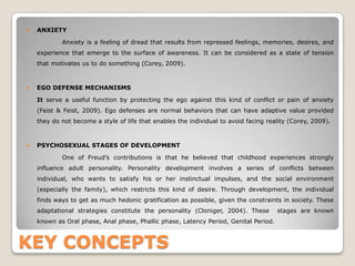 KEY CONCEPTS
 ANXIETY
Anxiety is a feeling of dread that results from repressed feelings, memories, desires, and
experience that emerge to the surface of awareness. It can be considered as a state of tension
that motivates us to do something (Corey, 2009).
 EGO DEFENSE MECHANISMS
It serve a useful function by protecting the ego against this kind of conflict or pain of anxiety
(Feist & Feist, 2009). Ego defenses are normal behaviors that can have adaptive value provided
they do not become a style of life that enables the individual to avoid facing reality (Corey, 2009).
 PSYCHOSEXUAL STAGES OF DEVELOPMENT
One of Freud’s contributions is that he believed that childhood experiences strongly
influence adult personality. Personality development involves a series of conflicts between
individual, who wants to satisfy his or her instinctual impulses, and the social environment
(especially the family), which restricts this kind of desire. Through development, the individual
finds ways to get as much hedonic gratification as possible, given the constraints in society. These
adaptational strategies constitute the personality (Cloniger, 2004). These stages are known
known as Oral phase, Anal phase, Phallic phase, Latency Period, Genital Period.
 