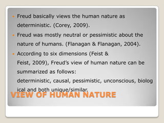 VIEW OF HUMAN NATURE
 Freud basically views the human nature as
deterministic. (Corey, 2009).
 Freud was mostly neutral or pessimistic about the
nature of humans. (Flanagan & Flanagan, 2004).
 According to six dimensions (Feist &
Feist, 2009), Freud’s view of human nature can be
summarized as follows:
deterministic, causal, pessimistic, unconscious, biolog
ical and both unique/similar.
 
