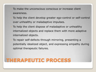 THERAPEUTIC PROCESS
◦ To make the unconscious conscious or increase client
awareness.
◦ To help the client develop greater ego-control or self-control
over unhealthy or maladaptive impulses.
◦ To help the client dispose of maladaptive or unhealthy
internalized objects and replace them with more adaptive
internalized objects.
◦ To repair self-defects through mirroring, presenting a
potentially idealized object, and expressing empathy during
optimal therapeutic failures.
 