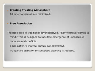  Creating Trusting Atmosphere
All external stimuli are minimized.
 Free Association
The basic rule in traditional psychoanalysis, “Say whatever comes to
mind.” This is designed to facilitate emergence of unconscious
impulses and conflicts.
>The patient’s internal stimuli are minimized.
>Cognitive selection or conscious planning is reduced.
 