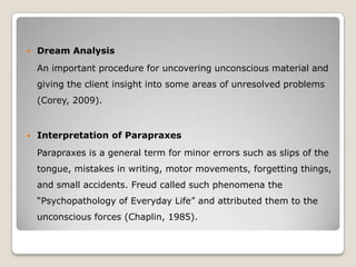  Dream Analysis
An important procedure for uncovering unconscious material and
giving the client insight into some areas of unresolved problems
(Corey, 2009).
 Interpretation of Parapraxes
Parapraxes is a general term for minor errors such as slips of the
tongue, mistakes in writing, motor movements, forgetting things,
and small accidents. Freud called such phenomena the
“Psychopathology of Everyday Life” and attributed them to the
unconscious forces (Chaplin, 1985).
 