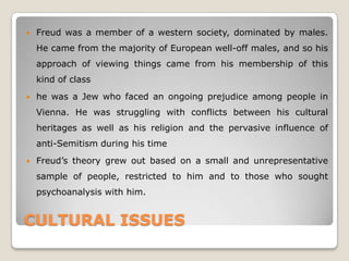 CULTURAL ISSUES
 Freud was a member of a western society, dominated by males.
He came from the majority of European well-off males, and so his
approach of viewing things came from his membership of this
kind of class
 he was a Jew who faced an ongoing prejudice among people in
Vienna. He was struggling with conflicts between his cultural
heritages as well as his religion and the pervasive influence of
anti-Semitism during his time
 Freud’s theory grew out based on a small and unrepresentative
sample of people, restricted to him and to those who sought
psychoanalysis with him.
 