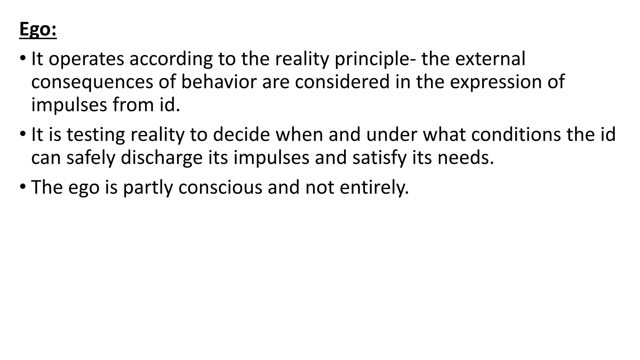 Ego:
• It operates according to the reality principle- the external
consequences of behavior are considered in the expression of
impulses from id.
• It is testing reality to decide when and under what conditions the id
can safely discharge its impulses and satisfy its needs.
• The ego is partly conscious and not entirely.
 