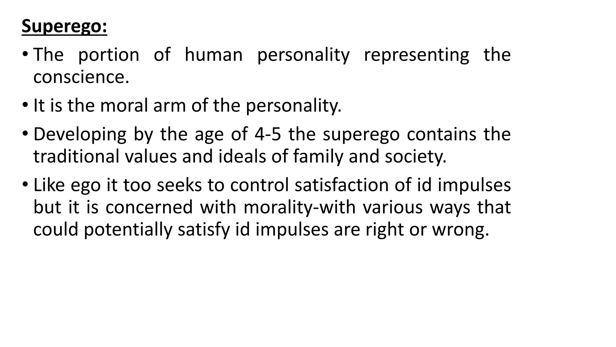 Superego:
• The portion of human personality representing the
conscience.
• It is the moral arm of the personality.
• Developing by the age of 4-5 the superego contains the
traditional values and ideals of family and society.
• Like ego it too seeks to control satisfaction of id impulses
but it is concerned with morality-with various ways that
could potentially satisfy id impulses are right or wrong.
 