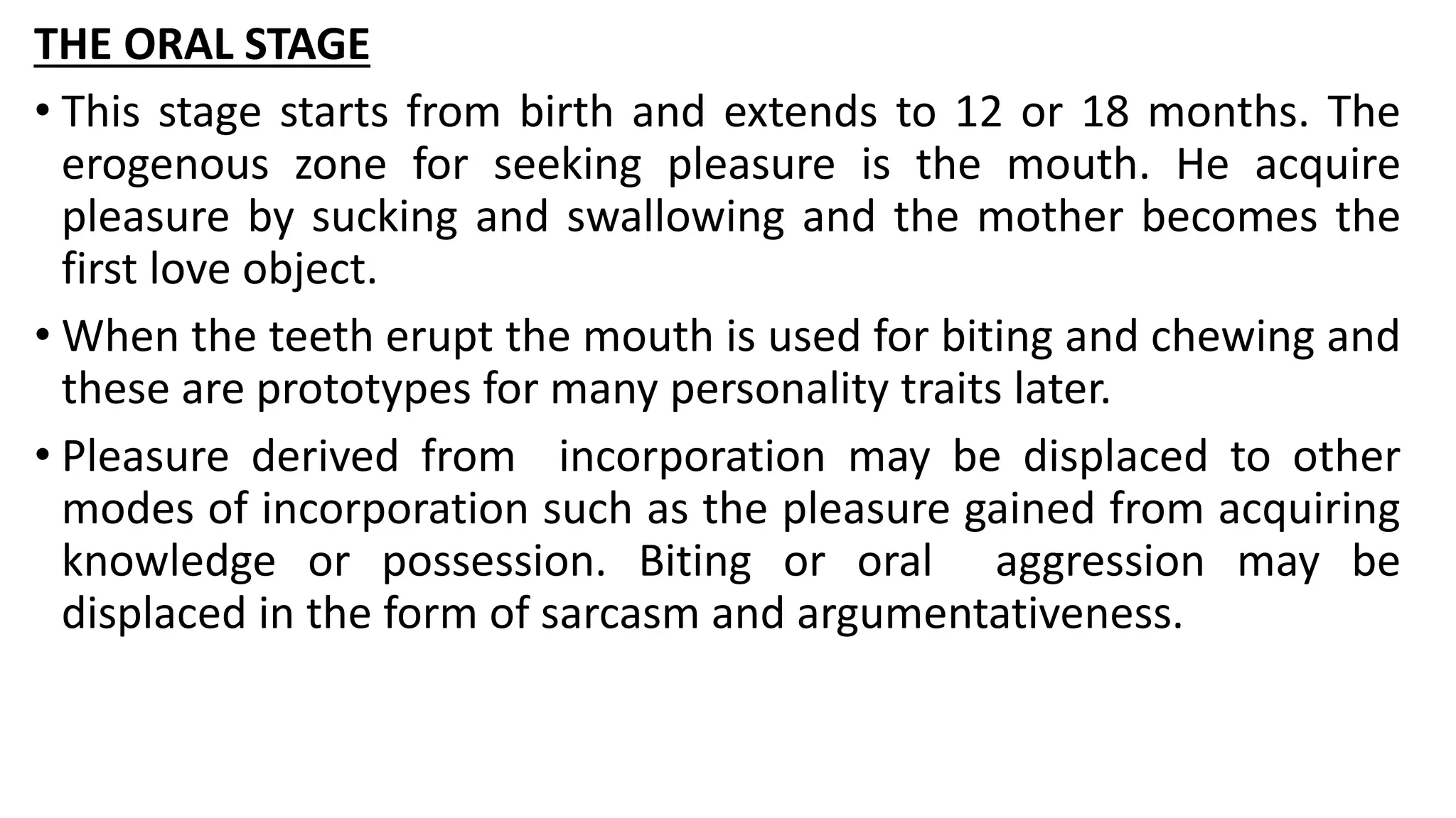 THE ORAL STAGE
• This stage starts from birth and extends to 12 or 18 months. The
erogenous zone for seeking pleasure is the mouth. He acquire
pleasure by sucking and swallowing and the mother becomes the
first love object.
• When the teeth erupt the mouth is used for biting and chewing and
these are prototypes for many personality traits later.
• Pleasure derived from incorporation may be displaced to other
modes of incorporation such as the pleasure gained from acquiring
knowledge or possession. Biting or oral aggression may be
displaced in the form of sarcasm and argumentativeness.
 
