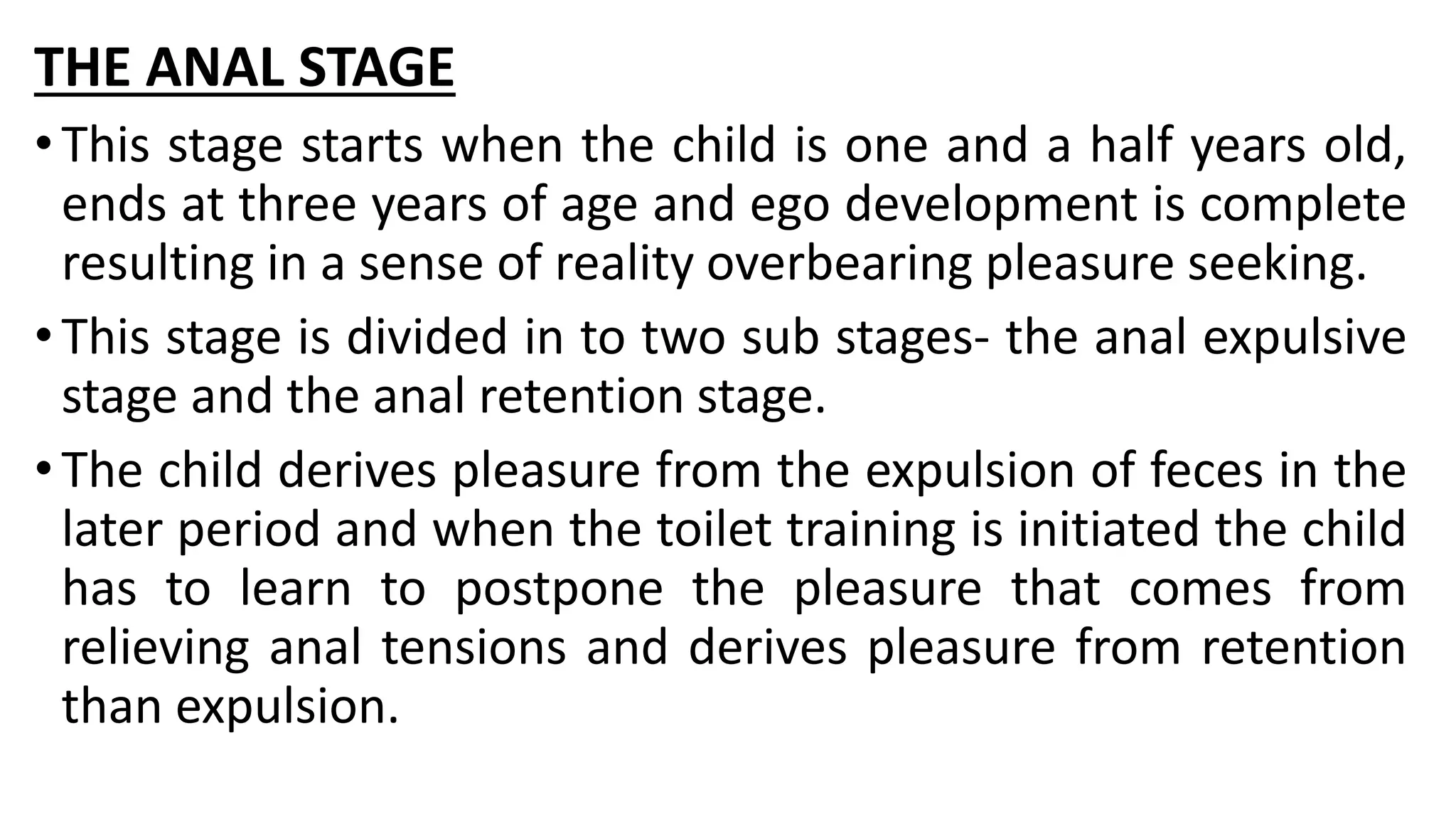THE ANAL STAGE
•This stage starts when the child is one and a half years old,
ends at three years of age and ego development is complete
resulting in a sense of reality overbearing pleasure seeking.
•This stage is divided in to two sub stages- the anal expulsive
stage and the anal retention stage.
•The child derives pleasure from the expulsion of feces in the
later period and when the toilet training is initiated the child
has to learn to postpone the pleasure that comes from
relieving anal tensions and derives pleasure from retention
than expulsion.
 