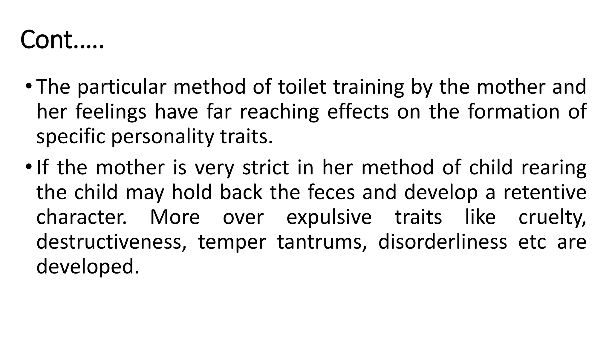 Cont.….
•The particular method of toilet training by the mother and
her feelings have far reaching effects on the formation of
specific personality traits.
•If the mother is very strict in her method of child rearing
the child may hold back the feces and develop a retentive
character. More over expulsive traits like cruelty,
destructiveness, temper tantrums, disorderliness etc are
developed.
 