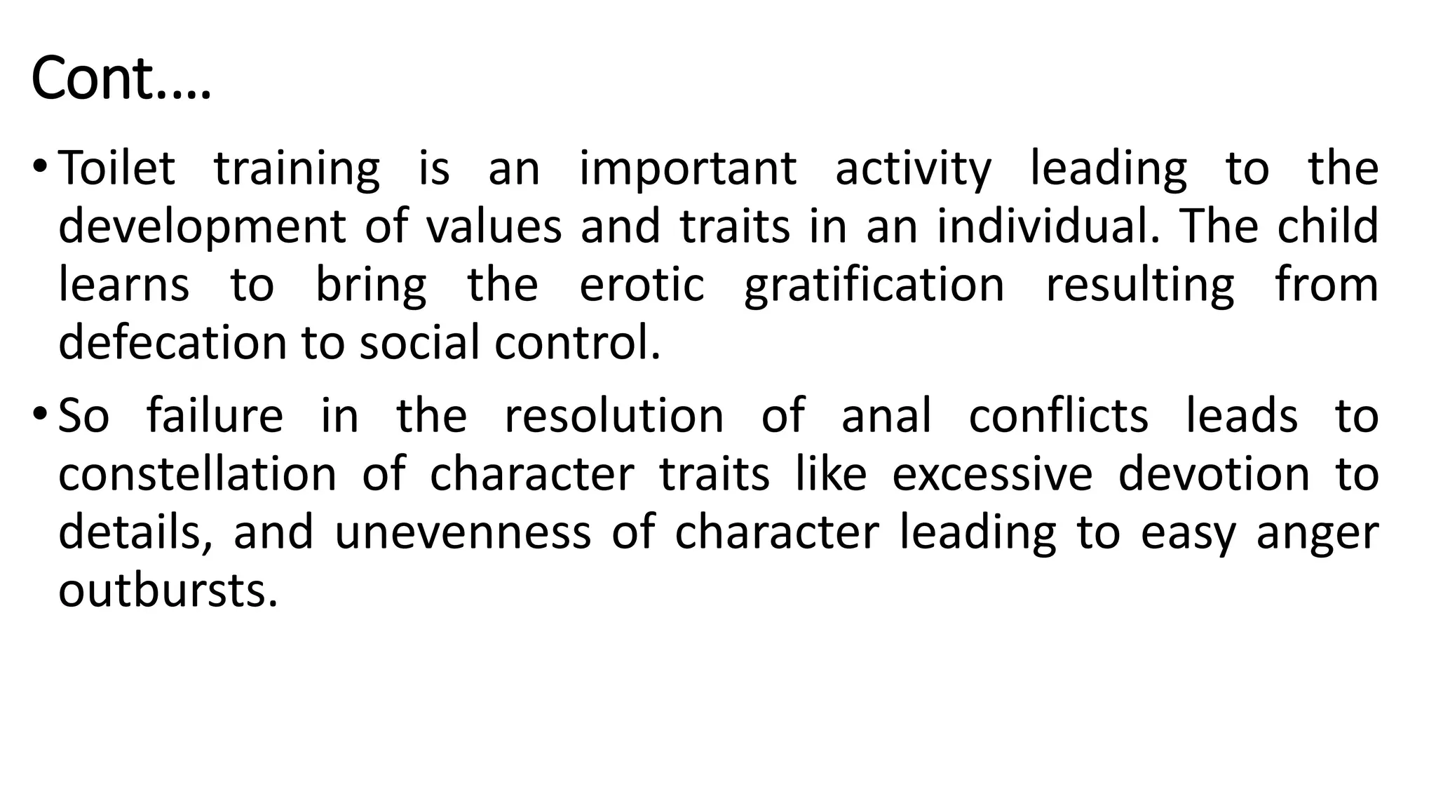 Cont.…
• Toilet training is an important activity leading to the
development of values and traits in an individual. The child
learns to bring the erotic gratification resulting from
defecation to social control.
• So failure in the resolution of anal conflicts leads to
constellation of character traits like excessive devotion to
details, and unevenness of character leading to easy anger
outbursts.
 