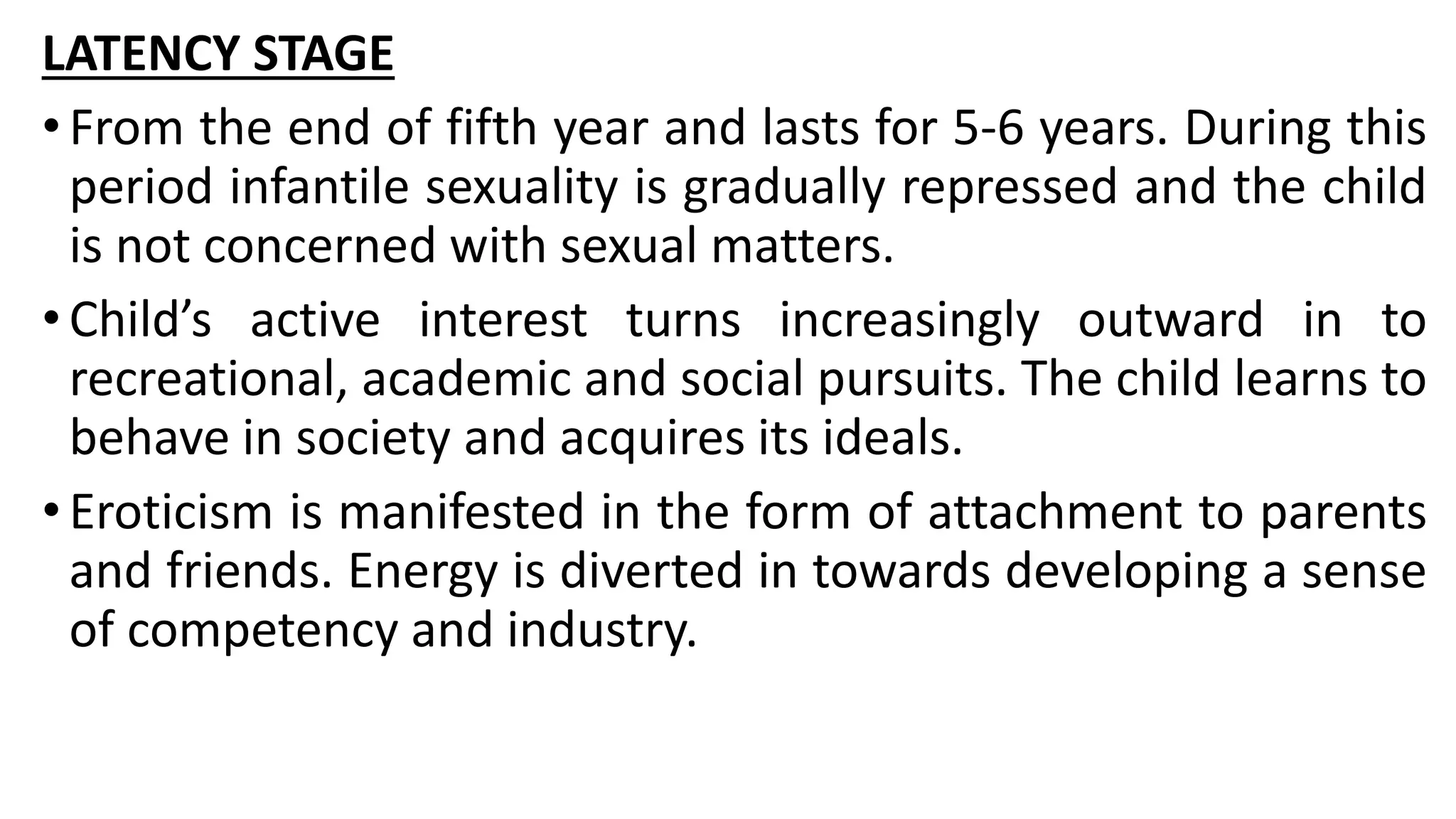 LATENCY STAGE
•From the end of fifth year and lasts for 5-6 years. During this
period infantile sexuality is gradually repressed and the child
is not concerned with sexual matters.
•Child’s active interest turns increasingly outward in to
recreational, academic and social pursuits. The child learns to
behave in society and acquires its ideals.
•Eroticism is manifested in the form of attachment to parents
and friends. Energy is diverted in towards developing a sense
of competency and industry.
 