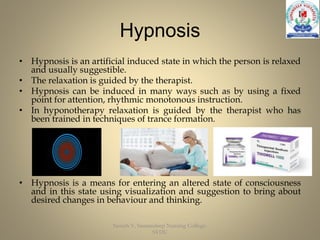 Hypnosis
• Hypnosis is an artificial induced state in which the person is relaxed
and usually suggestible.
• The relaxation is guided by the therapist.
• Hypnosis can be induced in many ways such as by using a fixed
point for attention, rhythmic monotonous instruction.
• In hyponotherapy relaxation is guided by the therapist who has
been trained in techniques of trance formation.
• Hypnosis is a means for entering an altered state of consciousness
and in this state using visualization and suggestion to bring about
desired changes in behaviour and thinking.
Suresh V, Sumandeep Nursing College,
SVDU
 
