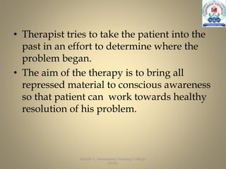• Therapist tries to take the patient into the
past in an effort to determine where the
problem began.
• The aim of the therapy is to bring all
repressed material to conscious awareness
so that patient can work towards healthy
resolution of his problem.
Suresh V, Sumandeep Nursing College,
SVDU
 