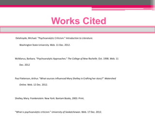 Works Cited
Delahoyde, Michael. “Psychoanalytic Criticism.” Introduction to Literature.

    Washington State University. Web. 11 Dec. 2012.




McManus, Barbara. “Psychoanalytic Approaches.” The College of New Rochelle. Oct. 1998. Web. 11

    Dec. 2012




Paul Patterson, Arthur. “What sources influenced Mary Shelley in Crafting her story?” Watershed

    Online. Web. 12 Dec. 2012.




Shelley, Mary. Frankenstein. New York: Bantam Books, 2003. Print.




“What is psychoanalytic criticism.” University of Saskatchewan. Web. 17 Dec. 2012.
 