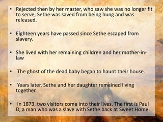 • Rejected then by her master, who saw she was no longer fit 
to serve, Sethe was saved from being hung and was 
released. 
• Eighteen years have passed since Sethe escaped from 
slavery. 
• She lived with her remaining children and her mother-in-law 
• The ghost of the dead baby began to haunt their house. 
• Years later, Sethe and her daughter remained living 
together. 
• In 1873, two visitors come into their lives. The first is Paul 
D, a man who was a slave with Sethe back at Sweet Home. 
 