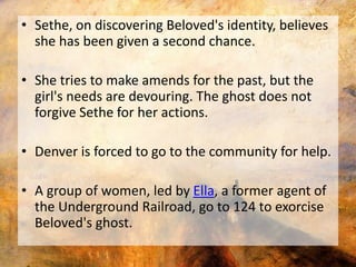 • Sethe, on discovering Beloved's identity, believes 
she has been given a second chance. 
• She tries to make amends for the past, but the 
girl's needs are devouring. The ghost does not 
forgive Sethe for her actions. 
• Denver is forced to go to the community for help. 
• A group of women, led by Ella, a former agent of 
the Underground Railroad, go to 124 to exorcise 
Beloved's ghost. 
 