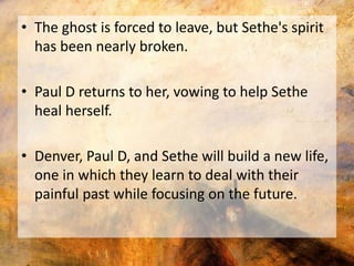 • The ghost is forced to leave, but Sethe's spirit 
has been nearly broken. 
• Paul D returns to her, vowing to help Sethe 
heal herself. 
• Denver, Paul D, and Sethe will build a new life, 
one in which they learn to deal with their 
painful past while focusing on the future. 
 