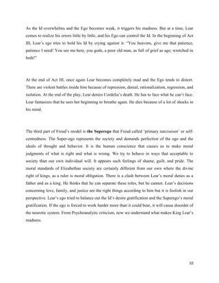 10
As the Id overwhelms and the Ego becomes weak, it triggers his madness. But at a time, Lear
comes to realize his errors little by little, and his Ego can control the Id. In the beginning of Act
III, Lear’s ego tries to hold his Id by crying against it: “You heavens, give me that patience,
patience I need! You see me here, you gods, a poor old man, as full of grief as age; wretched in
both!”
At the end of Act III, once again Lear becomes completely mad and the Ego tends to distort.
There are violent battles inside him because of repression, denial, rationalization, regression, and
isolation. At the end of the play, Lear denies Cordelia’s death. He has to face what he can’t face.
Lear fantasizes that he sees her beginning to breathe again. He dies because of a lot of shocks in
his mind.
The third part of Freud’s model is the Superego that Freud called ‘primary narcissism’ or self-
centredness. The Super-ego represents the society and demands perfection of the ego and the
ideals of thought and behavior. It is the human conscience that causes us to make moral
judgments of what is right and what is wrong. We try to behave in ways that acceptable to
society than our own individual will. It appears such feelings of shame, guilt, and pride. The
moral standards of Elizabethan society are certainly different from our own where the divine
right of kings, as a ruler is moral obligation. There is a clash between Lear’s moral duties as a
father and as a king. He thinks that he can separate these roles, but he cannot. Lear’s decisions
concerning love, family, and justice are the right things according to him but it is foolish in our
perspective. Lear’s ego tried to balance out the Id’s desire gratification and the Superego’s moral
gratification. If the ego is forced to work harder more than it could bear, it will cause disorder of
the neurotic system. From Psychoanalytic criticism, now we understand what makes King Lear’s
madness.
 