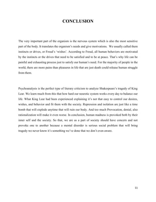 11
CONCLUSION
The very important part of the organism is the nervous system which is also the most sensitive
part of the body. It translates the organism’s needs and give motivations. We usually called them
instincts or drives, or Freud’s ‘wishes’. According to Freud, all human behaviors are motivated
by the instincts or the drives that need to be satisfied and to be at peace. That’s why life can be
painful and exhausting process just to satisfy our human’s need. For the majority of people in the
world, there are more pains than pleasures in life that are just death could release human struggle
from them.
Psychoanalysis is the perfect type of literary criticism to analyze Shakespeare’s tragedy of King
Lear. We learn much from this that how hard our neurotic system works every day to balance our
life. What King Lear had been experienced explaining it’s not that easy to control our desires,
wishes, and behavior and fit them with the society. Repression and isolation are just like a time
bomb that will explode anytime that will ruin our body. And too much Provocation, denial, also
rationalization will make it even worse. In conclusion, human madness is provoked both by their
inner self and the society. So that, we are as a part of society should have concern and not
provoke one to another because a mental disorder is serious social problem that will bring
tragedy we never know it’s something we’ve done that we don’t even aware.
 