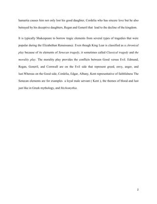 2
hamartia causes him not only lost his good daughter, Cordelia who has sincere love but he also
betrayed by his deceptive daughters, Regan and Goneril that lead to the decline of the kingdom.
It is typically Shakespeare to borrow tragic elements from several types of tragedies that were
popular during the Elizabethan Renaissance. Even though King Lear is classified as a chronical
play because of its elements of Senecan tragedy, it sometimes called Classical tragedy and the
morality play. The morality play provides the conflicts between Good versus Evil. Edmund,
Regan, Goneril, and Cornwall are on the Evil side that represent greed, envy, anger, and
lust.Whereas on the Good side, Cordelia, Edgar, Albany, Kent representative of faithfulness The
Senecan elements are for examples a loyal male servant ( Kent ), the themes of blood and lust
just like in Greek mythology, and Stichomythia.
 