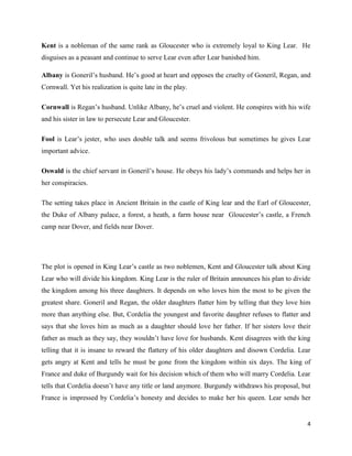 4
Kent is a nobleman of the same rank as Gloucester who is extremely loyal to King Lear. He
disguises as a peasant and continue to serve Lear even after Lear banished him.
Albany is Goneril’s husband. He’s good at heart and opposes the cruelty of Goneril, Regan, and
Cornwall. Yet his realization is quite late in the play.
Cornwall is Regan’s husband. Unlike Albany, he’s cruel and violent. He conspires with his wife
and his sister in law to persecute Lear and Gloucester.
Fool is Lear’s jester, who uses double talk and seems frivolous but sometimes he gives Lear
important advice.
Oswald is the chief servant in Goneril’s house. He obeys his lady’s commands and helps her in
her conspiracies.
The setting takes place in Ancient Britain in the castle of King lear and the Earl of Gloucester,
the Duke of Albany palace, a forest, a heath, a farm house near Gloucester’s castle, a French
camp near Dover, and fields near Dover.
The plot is opened in King Lear’s castle as two noblemen, Kent and Gloucester talk about King
Lear who will divide his kingdom. King Lear is the ruler of Britain announces his plan to divide
the kingdom among his three daughters. It depends on who loves him the most to be given the
greatest share. Goneril and Regan, the older daughters flatter him by telling that they love him
more than anything else. But, Cordelia the youngest and favorite daughter refuses to flatter and
says that she loves him as much as a daughter should love her father. If her sisters love their
father as much as they say, they wouldn’t have love for husbands. Kent disagrees with the king
telling that it is insane to reward the flattery of his older daughters and disown Cordelia. Lear
gets angry at Kent and tells he must be gone from the kingdom within six days. The king of
France and duke of Burgundy wait for his decision which of them who will marry Cordelia. Lear
tells that Cordelia doesn’t have any title or land anymore. Burgundy withdraws his proposal, but
France is impressed by Cordelia’s honesty and decides to make her his queen. Lear sends her
 