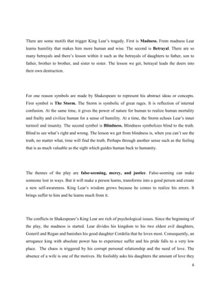 6
There are some motifs that trigger King Lear’s tragedy. First is Madness. From madness Lear
learns humility that makes him more human and wise. The second is Betrayal. There are so
many betrayals and there’s lesson within it such as the betrayals of daughters to father, son to
father, brother to brother, and sister to sister. The lesson we get, betrayal leads the doers into
their own destruction.
For one reason symbols are made by Shakespeare to represent his abstract ideas or concepts.
First symbol is The Storm. The Storm is symbolic of great rages. It is reflection of internal
confusion. At the same time, it gives the power of nature for human to realize human mortality
and frailty and civilize human for a sense of humility. At a time, the Storm echoes Lear’s inner
turmoil and insanity. The second symbol is Blindness. Blindness symbolizes blind to the truth.
Blind to see what’s right and wrong. The lesson we get from blindness is, when you can’t see the
truth, no matter what, time will find the truth. Perhaps through another sense such as the feeling
that is as much valuable as the sight which guides human back to humanity.
The themes of the play are false-seeming, mercy, and justice. False-seeming can make
someone lost in ways. But it will make a person learns, transforms into a good person and create
a new self-awareness. King Lear’s wisdom grows because he comes to realize his errors. It
brings suffer to him and he learns much from it.
The conflicts in Shakespeare’s King Lear are rich of psychological issues. Since the beginning of
the play, the madness is started. Lear divides his kingdom to his two eldest evil daughters,
Goneril and Regan and banishes his good daughter Cordelia that he loves most. Consequently, an
arrogance king with absolute power has to experience suffer and his pride falls to a very low
place. The chaos is triggered by his corrupt personal relationship and the need of love. The
absence of a wife is one of the motives. He foolishly asks his daughters the amount of love they
 