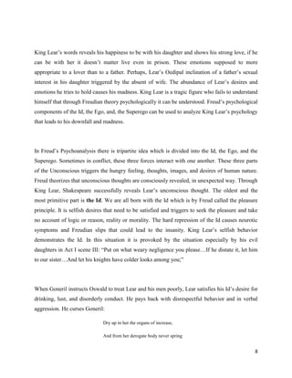 8
King Lear’s words reveals his happiness to be with his daughter and shows his strong love, if he
can be with her it doesn’t matter live even in prison. These emotions supposed to more
appropriate to a lover than to a father. Perhaps, Lear’s Oedipal inclination of a father’s sexual
interest in his daughter triggered by the absent of wife. The abundance of Lear’s desires and
emotions he tries to hold causes his madness. King Lear is a tragic figure who fails to understand
himself that through Freudian theory psychologically it can be understood. Freud’s psychological
components of the Id, the Ego, and, the Superego can be used to analyze King Lear’s psychology
that leads to his downfall and madness.
In Freud’s Psychoanalysis there is tripartite idea which is divided into the Id, the Ego, and the
Superego. Sometimes in conflict, these three forces interact with one another. These three parts
of the Unconscious triggers the hungry feeling, thoughts, images, and desires of human nature.
Freud theorizes that unconscious thoughts are consciously revealed, in unexpected way. Through
King Lear, Shakespeare successfully reveals Lear’s unconscious thought. The oldest and the
most primitive part is the Id. We are all born with the Id which is by Freud called the pleasure
principle. It is selfish desires that need to be satisfied and triggers to seek the pleasure and take
no account of logic or reason, reality or morality. The hard repression of the Id causes neurotic
symptoms and Freudian slips that could lead to the insanity. King Lear’s selfish behavior
demonstrates the Id. In this situation it is provoked by the situation especially by his evil
daughters in Act I scene III: “Put on what weary negligence you please…If he distate it, let him
to our sister…And let his knights have colder looks among you;”
When Goneril instructs Oswald to treat Lear and his men poorly, Lear satisfies his Id’s desire for
drinking, lust, and disorderly conduct. He pays back with disrespectful behavior and in verbal
aggression. He curses Goneril:
Dry up in her the organs of increase,
And from her derogate body never spring
 