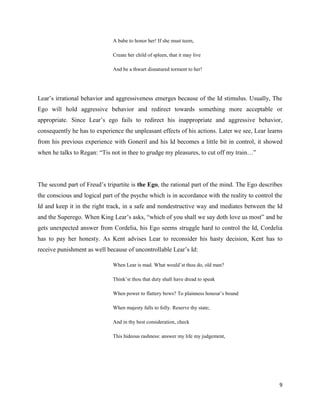 9
A babe to honor her! If she must teem,
Create her child of spleen, that it may live
And be a thwart disnatured torment to her!
Lear’s irrational behavior and aggressiveness emerges because of the Id stimulus. Usually, The
Ego will hold aggressive behavior and redirect towards something more acceptable or
appropriate. Since Lear’s ego fails to redirect his inappropriate and aggressive behavior,
consequently he has to experience the unpleasant effects of his actions. Later we see, Lear learns
from his previous experience with Goneril and his Id becomes a little bit in control, it showed
when he talks to Regan: “Tis not in thee to grudge my pleasures, to cut off my train…”
The second part of Freud’s tripartite is the Ego, the rational part of the mind. The Ego describes
the conscious and logical part of the psyche which is in accordance with the reality to control the
Id and keep it in the right track, in a safe and nondestructive way and mediates between the Id
and the Superego. When King Lear’s asks, “which of you shall we say doth love us most” and he
gets unexpected answer from Cordelia, his Ego seems struggle hard to control the Id, Cordelia
has to pay her honesty. As Kent advises Lear to reconsider his hasty decision, Kent has to
receive punishment as well because of uncontrollable Lear’s Id:
When Lear is mad. What would’st thou do, old man?
Think’st thou that duty shall have dread to speak
When power to flattery bows? To plainness honour’s bound
When majesty falls to folly. Reserve thy state;
And in thy best consideration, check
This hideous rashness: answer my life my judgement,
 