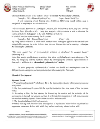 Bataan Peninsula State University Literary Criticism First Semester
College of Education Normi Lugtu 2017
Agbay, Noralyn G. III-English
Mission
To develop competitive graduates and empowered community members by
providing relevant innovative and transformative knowledge, research, extension
enhancement of its human resource capabilities and institution mechanisms.
Vision
A leading university in the Philippines recognized for its proactive contribution to
sustainable development through equitable an inclusive programs and services by
2030.
ultimately hidden wishes of the author’s libido—Freudian Psychoanalytic Criticism.
Examples: Girl = Flower/Cup/Vase/Cave Boys = Sword/Knife/Pen
A text containing a boat floating into a CAVE or PEN being placed within a cup is
interpreted as a symbol of Sexual Intercourse.
“Psychoanalytic Approach is Archetypal Criticism first developed by Carl Jung and later by
Northrop Frye. (Bressler.p162). Using this analysis, critics examine a text to discover the
various archetypes that appears in the text. And these archetypes
or symbols have the same meaning for all readers.
Examples: Red = Danger/Blood/Love Water = Life
By citing textual evidences to show where and how these archetypes appear in the text and form
recognizable patterns, the critic believes that one can discover the text’s meaning. –Jungian
Psychoanalytic Criticism.
“The most recent type of psychoanalytic criticism is developed by Jacques Lacan”
(Bressler.p162)
Using this, a critic would attempt to uncover how a text symbolically represents elements of the
Real, the Imaginary and the Symbolic Orders by identifying the symbolic representations of
these orders within the text. –Lacanian Psychoanalytic Criticism
To better grasp the Psychoanalytic Criticism, we should be knowledgeable with the
different theories, concepts and terminologies that falls under in this Approach.
Historical Development
Sigmund Freud
 Vienna Neurologist and Psychologist. He is the foremost investigator of the unconscious and
its activities.
 The Interpretation of Dreams 1900, he lays the foundation for a new mode of how our mind
works.
 According to him, the best avenue for discovering the content and the activities of the
unconscious is through our dreams and that it is through the interaction of both conscious and
unconscious working together that we shape ourselves and our world.
 The founding father of the Psychoanalysis.
 While working with patients whom he diagnosed as hysterics he believed that his patient had
suppressed incestuous desires with which they had unconsciously refused to deal with.
 