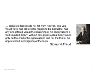 … complete theories do not fall from Heaven, and you
would have had still greater reason to be distrustful, had
any one offered you at the beginning of his observations a
well-rounded theory, without any gaps; such a theory could
only be the child of his speculations and not the fruit of an
unprejudiced investigation of the facts.
Sigmund Freud
1FACULTY OF ARTS | FOAR701
 
