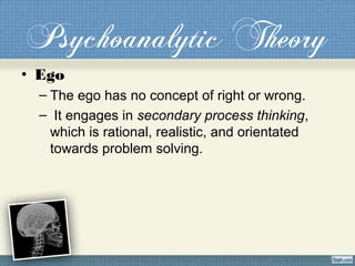 Psychoanalytic Theory
• Ego
– The ego has no concept of right or wrong.
– It engages in secondary process thinking,
which is rational, realistic, and orientated
towards problem solving.
 