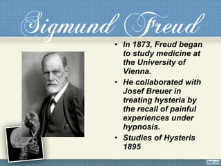 Sigmund Freud• In 1873, Freud began
to study medicine at
the University of
Vienna.
• He collaborated with
Josef Breuer in
treating hysteria by
the recall of painful
experiences under
hypnosis.
• Studies of Hysteris
1895
 