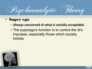 Psychoanalytic Theory
• Super ego
– Always concerned of what is socially acceptable.
– The superego's function is to control the id's
impulses, especially those which society
forbids
 