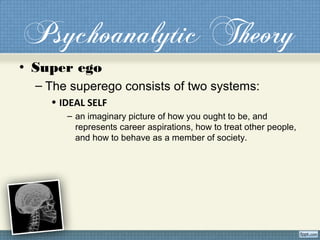 Psychoanalytic Theory
• Super ego
– The superego consists of two systems:
• IDEAL SELF
– an imaginary picture of how you ought to be, and
represents career aspirations, how to treat other people,
and how to behave as a member of society.
 