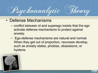 Psychoanalytic Theory
• Defense Mechanisms
– conflict between id and superego insists that the ego
activate defense mechanisms to protect against
anxiety.
– Ego-defense mechanisms are natural and normal.
When they get out of proportion, neuroses develop,
such as anxiety states, phobias, obsessions, or
hysteria.
 