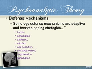 Psychoanalytic Theory
• Defense Mechanisms
– Some ego defense mechanisms are adaptive
and become coping strategies…”
• humor,
• anticipation,
• affiliation,
• altruism,
• self-assertion,
• self-observation,
• suppression,
• sublimation
 