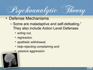 Psychoanalytic Theory
• Defense Mechanisms
– Some are maladaptive and self-defeating.”
They also include Action Level Defenses
• acting out,
• regression,
• apathetic withdrawal,
• help-rejecting complaining and
• passive aggression
 