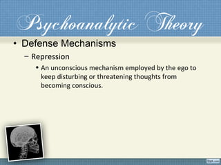 Psychoanalytic Theory
• Defense Mechanisms
– Repression
• An unconscious mechanism employed by the ego to
keep disturbing or threatening thoughts from
becoming conscious.
 