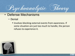 Psychoanalytic Theory
• Defense Mechanisms
– Denial
• Involves blocking external events from awareness. If
some situation are just too much to handle, the person
refuses to experience it.
 