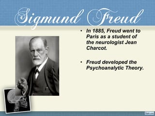 Sigmund Freud• In 1885, Freud went to
Paris as a student of
the neurologist Jean
Charcot.
• Freud developed the
Psychoanalytic Theory.
 