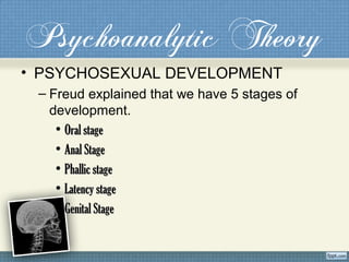 Psychoanalytic Theory
• PSYCHOSEXUAL DEVELOPMENT
– Freud explained that we have 5 stages of
development.
• Oral stageOral stage
• Anal StageAnal Stage
• Phallic stagePhallic stage
• Latency stageLatency stage
• Genital StageGenital Stage
 
