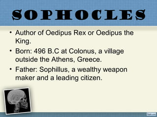 SOPHOCLES
• Author of Oedipus Rex or Oedipus the
King.
• Born: 496 B.C at Colonus, a village
outside the Athens, Greece.
• Father: Sophillus, a wealthy weapon
maker and a leading citizen.
 