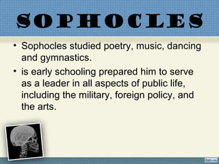 SOPHOCLES
• Sophocles studied poetry, music, dancing
and gymnastics.
• is early schooling prepared him to serve
as a leader in all aspects of public life,
including the military, foreign policy, and
the arts.
 