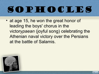 SOPHOCLES
• at age 15, he won the great honor of
leading the boys' chorus in the
victorypaean (joyful song) celebrating the
Athenian naval victory over the Persians
at the battle of Salamis.
 
