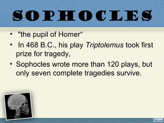 SOPHOCLES
• "the pupil of Homer“
• In 468 B.C., his play Triptolemus took first
prize for tragedy,
• Sophocles wrote more than 120 plays, but
only seven complete tragedies survive.
 