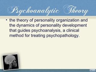 Psychoanalytic Theory
• the theory of personality organization and
the dynamics of personality development
that guides psychoanalysis, a clinical
method for treating psychopathology.
 