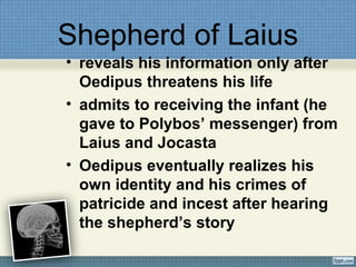 Shepherd of Laius
• reveals his information only after
Oedipus threatens his life
• admits to receiving the infant (he
gave to Polybos’ messenger) from
Laius and Jocasta
• Oedipus eventually realizes his
own identity and his crimes of
patricide and incest after hearing
the shepherd’s story
 