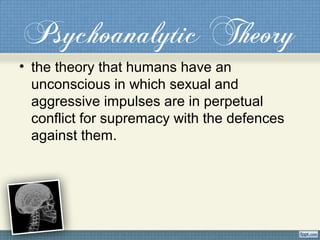 Psychoanalytic Theory
• the theory that humans have an
unconscious in which sexual and
aggressive impulses are in perpetual
conflict for supremacy with the defences
against them.
 