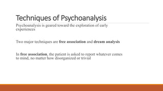 Techniques of Psychoanalysis
Psychoanalysis is geared toward the exploration of early
experiences
Two major techniques are free association and dream analysis
In free association, the patient is asked to report whatever comes
to mind, no matter how disorganized or trivial
 