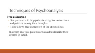 Techniques of Psychoanalysis
Free association
◦ One purpose is to help patients recognize connections
and patterns among their thoughts.
◦ It also allows free expression of the unconscious.
In dream analysis, patients are asked to describe their
dreams in detail.
 