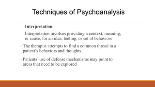 Interpretation
Interpretation involves providing a context, meaning,
or cause, for an idea, feeling, or set of behaviors
◦ The therapist attempts to find a common thread in a
patient’s behaviors and thoughts
◦ Patients’ use of defense mechanisms may point to
areas that need to be explored
Techniques of Psychoanalysis
 